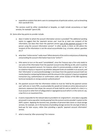 14
SEL 4.3
• expenditure analysis that alerts users to consequences of particular actions, such as breaching
their overdraft limit.
The services could be either standardised or bespoke, so might include accountancy or legal
services, for example” (para 6.30).
16. Some other key points to consider include:
a. does it matter to whom the account information service is provided? The additional wording
seems to suggest that the 'payment service user' must be at least one recipient of the
information, but does that mean the payment service user of the payment account or the
person using the account information service? In other words, is there an AIS where the
recipient of the information is not the actual accountholder (e.g. a trustee, adviser, guardian
etc.)?
b. what does “online service” really mean? What elements of the end-to-end process of obtaining
and providing the account information have to be “online”?
c. little seems to turn on the word "consolidated", since the Treasury says a firm only needs to
use some of the information from the payment account to be offering an AIS, and it could be
from only one payment account. For instance, what if a service provides a simple 'yes' or 'no'
to a balance inquiry or request to say whether adequate funds are available in an account, and
that 'information' or conclusion/knowledge is not drawn from the payment account itself, but
merely based on comparing the balance with the amount in the customer's inquiry or proposed
transaction (e.g. authentication or confirmation under article 31(1)(c) of the EBA regulatory
technical standards on strong customer authentication)?
d. the payment account that the information relates to must be 'held by the payment service
user' with one or more PSPs, so presumably this would not include an online data account or
electronic statement that shows the amount of funds held for and on behalf of a client in a
trust account or other form of safeguarded or segregated account which is in the name of, say,
a law firm or an investment firm;
e. it seems impossible for the relevant data to provided in its 'original form', since data is arguably
processed in some way when merely passing from the account service provider’s system to the
AISP’s system. Applying the business test, providers of personal data stores or cloud storage
services, for example, are in the business of providing storage services for any type of data or
back-ups for later access, rather than providing a specific ‘payment account information’
service;
f. what is meant by 'after processing'? For instance:
 