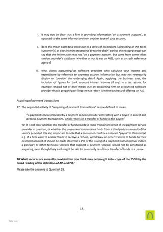 15
SEL 4.3
i. it may not be clear that a firm is providing information 'on a payment account', as
opposed to the same information from another type of data account;
ii. does this mean each data processor in a series of processors is providing an AIS to its
customer(s) or does interim processing 'break the chain' so that the next processor can
say that the information was not 'on a payment account' but came from some other
service provider's database (whether or not it was an AIS), such as a credit reference
agency?
iii. what about accounting/tax software providers who calculate your income and
expenditure by reference to payment account information but may not necessarily
display or 'provide' the underlying data? Again, applying the business test, the
inclusion of figures for bank account interest income (if any) in a tax return, for
example, should not of itself mean that an accounting firm or accounting software
provider that is preparing or filing the tax return is in the business of offering an AIS.
Acquiring of payment transactions
17. The regulated activity of "acquiring of payment transactions" is now defined to mean:
“a payment service provided by a payment service provider contracting with a payee to accept and
process payment transactions, which results in a transfer of funds to the payee;”
Yet it is not clear whether the transfer of funds needs to come from or on behalf of the payment service
provider in question, or whether the payee need only receive funds from a third party as a result of the
service provided. It is also important to note that a consumer could be a relevant “payee” in this context
e.g. if a firm were to enable them to receive a refund, withdrawal or other transfer of funds to their
payment account. It should be made clear that a PIS or the issuing of a payment instrument (or indeed
a gateway or other technical services that support a payment service) would not be construed as
acquiring, even though they each might be said to eventually result in a transfer of funds to a payee.
20 What services are currently provided that you think may be brought into scope of the PSDII by the
broad reading of the definition of AIS and PIS?
Please see the answers to Question 19.
 