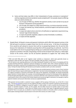 2
SEL 4.3
b. home and host states may differ in their interpretation of scope, exclusions or exemptions2
and how regulatory technical standards may be complied with3
, for example, based on differing
view as to which activities are:
i. out of scope of PSD2 (e.g. whether the payment activity is even carried on by way of
business4
; bill payment service providers5
);
ii. out of scope, but subject to a PSD2 requirement (e.g. a currency conversion service);
iii. in scope, but exempt (e.g. limited networks, commercial agents and technical service
providers);
iv. in scope, but subject only to some form of notification or registration requirement (e.g.
‘exempt’ large limited networks);
v. in scope and partially regulated, subject to certain thresholds or conditions;
vi. in scope and fully regulated.
3. Despite Brexit, UK-based e-money and payment institutions which offer their payment services in the
EEA will want to continue to support those from the UK, and vice versa. In the face of uncertainty,
firms would be well advised to assume there will be no passporting between the UK and the EEA,
because the implications of mistakenly assuming there will be passporting are profound. Such firms
could address the risk of no passporting by setting up an authorised entity based in an EU country to
passport its activities in the EEA; and granting a license to the EU-based ‘hub’ entity for a ‘white label’
version of the service; and/or use the UK business operations to support the ‘hub’ entity’s EEA
2
PSD2 and draft PSRs refer to the ‘negative scope’ activities as ‘exclusions’, which were generally known as
exemptions under the PSD; and ‘waivers’ that were available under the PSD as “exemptions”.
3
The UK seems to be requiring adherence to the Open Banking API Standard as the means of complying with the
European Banking Authority’s regulatory technical standards, for example, when other national standards may be
adhered to by systems used by the UK establishments of PSPs whose group systems are based in other EEA member
states. Perhaps the Open Banking API Standard accommodates compliance with such other standards?
4
FCA guidance states (at PERG 15.2, Q.9) “…Simply because you provide payment services as part of your business
does not mean that you require authorisation or registration. You have to be providing payment services, themselves,
as a regular occupation or business to fall within the scope of the regulations. Accordingly, we would not generally
expect solicitors or broker dealers, for example, to be providing payment services for the purpose of the regulations
merely through operating their client accounts in connection with their main professional activities.” This distinction
is particularly critical in the context of the limited network and commercial agent’s exclusions, for example, as well as
payment initiation and account information services (as explained below).
5
Bill payment services enable a customer to pay a supplier's bill by paying a third party, e.g. at the till in a local
shop. The FCA has said these services are not caught by the PSD, so long as the customer's payment to the third party
discharges the customer's obligation to pay the supplier. In other words, in such a scenario the third party is the
'payee' or intended recipient of funds, not the supplier. But the PSD2 instructs EU member states to treat these
services as 'money remittance', unless they are treated as part of some other type of regulated payment service
(recital 9). There is no word, yet, on whether or how the UK plans to deliver on this edict, which is critical to deciding
which option existing providers should choose in the event their services are ruled in scope.
 