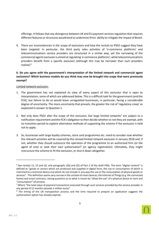 3
SEL 4.3
offerings. It follows that any divergence between UK and EU payment services regulation that requires
different features or structures would tend to undermine firms’ ability to mitigate the impact of Brexit.
4. There are inconsistencies in the scope of exclusions and how the recitals to PSD2 suggest they have
been targeted. In particular, the third party sales activities of ‘e-commerce platforms’ and
telecommunications service providers are structured in a similar way, yet the narrowing of the
commercial agents exclusion is aimed at regulating ‘e-commerce platforms’; while telecommunications
providers benefit from a specific exclusion (although this may be narrower than such providers
realise).6
6. Do you agree with the government’s interpretation of the limited network and commercial agent
exclusions? Which business models do you think may now be brought into scope that were previously
exempt?
Limited network exclusion:
1. The government has not explained its view of every aspect of this exclusion that is open to
interpretation, some of which are addressed below. This is a difficult task for the government (and the
FCA), but failure to do so would leave unregulated businesses, in particular, facing a considerable
degree of uncertainty. The more uncertainty that prevails, the greater the risk of ‘regulatory creep’ as
explained in answer to Question 1.
2. Not only does PSD2 alter the scope of this exclusion, but large limited networks7
are subject to a
notification requirement and the FCA’s obligation to then decide whether or not they are exempt, with
no transition period to explore alternative methods of supporting the scheme if the exclusion is held
not to apply.
3. So, businesses with large loyalty schemes, store card programmes etc. need to consider now whether
the relevant activities will be covered by the revised limited network exclusion in January 2018 and, if
not, whether they should outsource the operation of the programme to an authorised firm (or the
agent of one) or seek their own authorisation8
(or agency registration). Ultimately, they might
restructure the scheme to fit the exclusion, or shut it down altogether.
6
See recitals 11, 15 and 16; and paragraphs 2(b) and 2(l) of Part 2 of the draft PSRs. The term “digital content” is
defined as “goods or service which are produced and supplied in digital form, the use or consumption of which is
restricted to a technical device and which do not include in any way the use or the consumption of physical goods or
services”. This definition seems very narrow in the context of smart devices, the Internet of Things (e.g. the connected
home) and smart contracts, raising questions as to what is meant by “allow the use” of a physical device or item and
“consumption” of services.
7
Where “the total value of payment transactions executed through such services provided by the service provider in
any period of 12 months exceeds 1 million euros”
8
The timing of the UK transposition process and the time required to prepare an application suggests the
authorisation option has already expired.
 