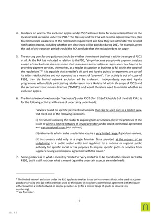 4
SEL 4.3
4. Guidance on whether the exclusion applies under PSD2 will need to be far more detailed than for the
local network exclusion under the PSD.9
The Treasury and the FCA will need to explain how they plan
to communicate awareness of the notification requirement and how they will administer the related
notification process, including whether pre-clearances will be possible during 2017, for example, given
the lack of any transition period should the FCA conclude that the exclusion does not apply.
5. The starting point for any guidance should be whether the relevant business is within the scope of PSD2
at all. As the FCA has indicated in relation to the PSD, “simply because you provide payment services
as part of your business does not mean that you require authorisation or registration. You have to be
providing payment services, themselves, as a regular occupation or business to fall within the scope of
the regulations.”10
It is arguable that a retailer’s gift card and loyalty ‘points’ arrangements are part of
its wider retail activities and not operated as a means of ‘payment’. If an activity is out of scope of
PSD2, then the limited network exclusion will be irrelevant. Independently operated loyalty
programmes with multiple participating retailers seem more likely to fall within the scope of PSD2 (and
the second electronic money directive (“EMD2”)), and would therefore need to consider whether an
exclusion applies.
6. The limited network exclusion (or “exclusion”) under PSD2 (Part 2(k) of Schedule 1 of the draft PSRs) is
for the following activity (with areas of uncertainty underlined):
"services based on specific payment instruments that can be used only in a limited way,
that meet one of the following conditions:
(i) instruments allowing the holder to acquire goods or services only in the premises of the
issuer or within a limited network of service providers under direct commercial agreement
with a professional issuer [not defined];
(ii) instruments which can be used only to acquire a very limited range of goods or services;
(iii) instruments valid only in a single Member State provided at the request of an
undertaking or a public sector entity and regulated by a national or regional public
authority for specific social or tax purposes to acquire specific goods or services from
suppliers having a commercial agreement with the issuer."
7. Some guidance as to what is meant by 'limited' or 'very limited' is to be found in the relevant recital to
PSD2, but it is still not clear what is meant (again the uncertain aspects are underlined):
9
The limited network exclusion under the PSD applies to services based on instruments that can be used to acquire
goods or services only: (a) in the premises used by the issuer; or (b) under a commercial agreement with the issuer
either (i) within a limited network of service providers or (ii) for a limited range of goods or services (my
numbering).
10
See footnote 1.
 