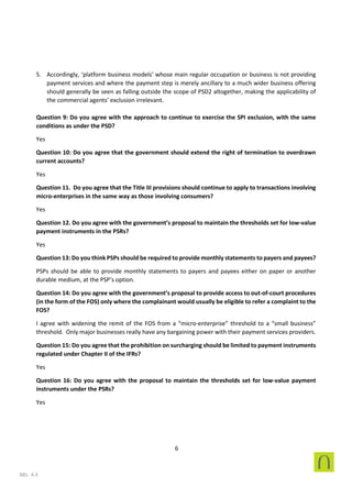 6
SEL 4.3
5. Accordingly, ‘platform business models’ whose main regular occupation or business is not providing
payment services and where the payment step is merely ancillary to a much wider business offering
should generally be seen as falling outside the scope of PSD2 altogether, making the applicability of
the commercial agents’ exclusion irrelevant.
Question 9: Do you agree with the approach to continue to exercise the SPI exclusion, with the same
conditions as under the PSD?
Yes
Question 10: Do you agree that the government should extend the right of termination to overdrawn
current accounts?
Yes
Question 11. Do you agree that the Title III provisions should continue to apply to transactions involving
micro-enterprises in the same way as those involving consumers?
Yes
Question 12. Do you agree with the government’s proposal to maintain the thresholds set for low-value
payment instruments in the PSRs?
Yes
Question 13: Do you think PSPs should be required to provide monthly statements to payers and payees?
PSPs should be able to provide monthly statements to payers and payees either on paper or another
durable medium, at the PSP’s option.
Question 14: Do you agree with the government’s proposal to provide access to out-of-court procedures
(in the form of the FOS) only where the complainant would usually be eligible to refer a complaint to the
FOS?
I agree with widening the remit of the FOS from a “micro-enterprise” threshold to a “small business”
threshold. Only major businesses really have any bargaining power with their payment services providers.
Question 15: Do you agree that the prohibition on surcharging should be limited to payment instruments
regulated under Chapter II of the IFRs?
Yes
Question 16: Do you agree with the proposal to maintain the thresholds set for low-value payment
instruments under the PSRs?
Yes
 