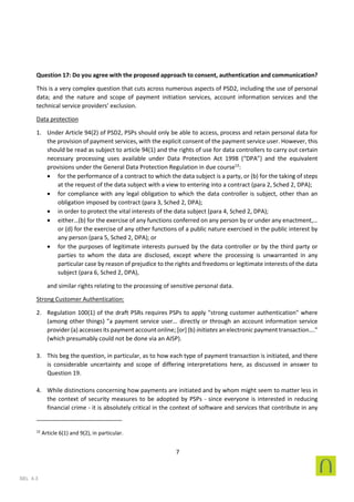 7
SEL 4.3
Question 17: Do you agree with the proposed approach to consent, authentication and communication?
This is a very complex question that cuts across numerous aspects of PSD2, including the use of personal
data; and the nature and scope of payment initiation services, account information services and the
technical service providers’ exclusion.
Data protection
1. Under Article 94(2) of PSD2, PSPs should only be able to access, process and retain personal data for
the provision of payment services, with the explicit consent of the payment service user. However, this
should be read as subject to article 94(1) and the rights of use for data controllers to carry out certain
necessary processing uses available under Data Protection Act 1998 (“DPA”) and the equivalent
provisions under the General Data Protection Regulation in due course12
:
• for the performance of a contract to which the data subject is a party, or (b) for the taking of steps
at the request of the data subject with a view to entering into a contract (para 2, Sched 2, DPA);
• for compliance with any legal obligation to which the data controller is subject, other than an
obligation imposed by contract (para 3, Sched 2, DPA);
• in order to protect the vital interests of the data subject (para 4, Sched 2, DPA);
• either…(b) for the exercise of any functions conferred on any person by or under any enactment,…
or (d) for the exercise of any other functions of a public nature exercised in the public interest by
any person (para 5, Sched 2, DPA); or
• for the purposes of legitimate interests pursued by the data controller or by the third party or
parties to whom the data are disclosed, except where the processing is unwarranted in any
particular case by reason of prejudice to the rights and freedoms or legitimate interests of the data
subject (para 6, Sched 2, DPA),
and similar rights relating to the processing of sensitive personal data.
Strong Customer Authentication:
2. Regulation 100(1) of the draft PSRs requires PSPs to apply "strong customer authentication" where
(among other things) "a payment service user... directly or through an account information service
provider (a) accesses its payment account online; [or] (b) initiates an electronic payment transaction…."
(which presumably could not be done via an AISP).
3. This beg the question, in particular, as to how each type of payment transaction is initiated, and there
is considerable uncertainty and scope of differing interpretations here, as discussed in answer to
Question 19.
4. While distinctions concerning how payments are initiated and by whom might seem to matter less in
the context of security measures to be adopted by PSPs - since everyone is interested in reducing
financial crime - it is absolutely critical in the context of software and services that contribute in any
12
Article 6(1) and 9(2), in particular.
 