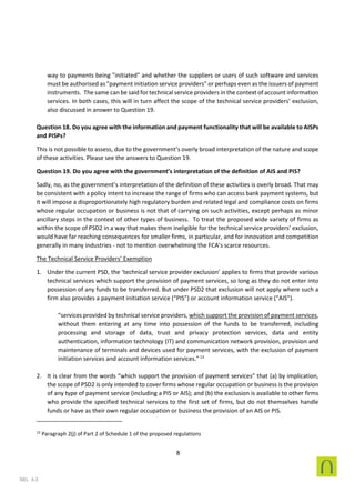 8
SEL 4.3
way to payments being "initiated" and whether the suppliers or users of such software and services
must be authorised as "payment initiation service providers" or perhaps even as the issuers of payment
instruments. The same can be said for technical service providers in the context of account information
services. In both cases, this will in turn affect the scope of the technical service providers’ exclusion,
also discussed in answer to Question 19.
Question 18. Do you agree with the information and payment functionality that will be available to AISPs
and PISPs?
This is not possible to assess, due to the government’s overly broad interpretation of the nature and scope
of these activities. Please see the answers to Question 19.
Question 19. Do you agree with the government’s interpretation of the definition of AIS and PIS?
Sadly, no, as the government’s interpretation of the definition of these activities is overly broad. That may
be consistent with a policy intent to increase the range of firms who can access bank payment systems, but
it will impose a disproportionately high regulatory burden and related legal and compliance costs on firms
whose regular occupation or business is not that of carrying on such activities, except perhaps as minor
ancillary steps in the context of other types of business. To treat the proposed wide variety of firms as
within the scope of PSD2 in a way that makes them ineligible for the technical service providers’ exclusion,
would have far reaching consequences for smaller firms, in particular, and for innovation and competition
generally in many industries - not to mention overwhelming the FCA’s scarce resources.
The Technical Service Providers’ Exemption
1. Under the current PSD, the ‘technical service provider exclusion’ applies to firms that provide various
technical services which support the provision of payment services, so long as they do not enter into
possession of any funds to be transferred. But under PSD2 that exclusion will not apply where such a
firm also provides a payment initiation service (“PIS”) or account information service (“AIS”).
“services provided by technical service providers, which support the provision of payment services,
without them entering at any time into possession of the funds to be transferred, including
processing and storage of data, trust and privacy protection services, data and entity
authentication, information technology (IT) and communication network provision, provision and
maintenance of terminals and devices used for payment services, with the exclusion of payment
initiation services and account information services.”13
2. It is clear from the words “which support the provision of payment services” that (a) by implication,
the scope of PSD2 is only intended to cover firms whose regular occupation or business is the provision
of any type of payment service (including a PIS or AIS); and (b) the exclusion is available to other firms
who provide the specified technical services to the first set of firms, but do not themselves handle
funds or have as their own regular occupation or business the provision of an AIS or PIS.
13
Paragraph 2(j) of Part 2 of Schedule 1 of the proposed regulations
 