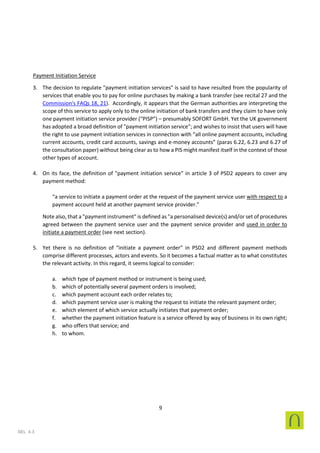 9
SEL 4.3
Payment Initiation Service
3. The decision to regulate "payment initiation services" is said to have resulted from the popularity of
services that enable you to pay for online purchases by making a bank transfer (see recital 27 and the
Commission's FAQs 18, 21). Accordingly, it appears that the German authorities are interpreting the
scope of this service to apply only to the online initiation of bank transfers and they claim to have only
one payment initiation service provider (“PISP”) – presumably SOFORT GmbH. Yet the UK government
has adopted a broad definition of "payment initiation service"; and wishes to insist that users will have
the right to use payment initiation services in connection with “all online payment accounts, including
current accounts, credit card accounts, savings and e-money accounts” (paras 6.22, 6.23 and 6.27 of
the consultation paper) without being clear as to how a PIS might manifest itself in the context of those
other types of account.
4. On its face, the definition of "payment initiation service" in article 3 of PSD2 appears to cover any
payment method:
“a service to initiate a payment order at the request of the payment service user with respect to a
payment account held at another payment service provider.”
Note also, that a "payment instrument" is defined as "a personalised device(s) and/or set of procedures
agreed between the payment service user and the payment service provider and used in order to
initiate a payment order (see next section).
5. Yet there is no definition of “initiate a payment order” in PSD2 and different payment methods
comprise different processes, actors and events. So it becomes a factual matter as to what constitutes
the relevant activity. In this regard, it seems logical to consider:
a. which type of payment method or instrument is being used;
b. which of potentially several payment orders is involved;
c. which payment account each order relates to;
d. which payment service user is making the request to initiate the relevant payment order;
e. which element of which service actually initiates that payment order;
f. whether the payment initiation feature is a service offered by way of business in its own right;
g. who offers that service; and
h. to whom.
 