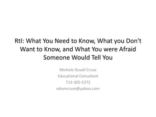 RtI: What You Need to Know, What you Don't Want to Know, and What You were Afraid Someone Would Tell You Michele Duvall Cruse Educational Consultant 713-305-5372 edumcruse@yahoo.com 