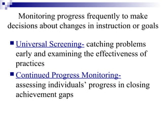Monitoring progress frequently to make
decisions about changes in instruction or goals
 Universal Screening- catching problems
early and examining the effectiveness of
practices
 Continued Progress Monitoring-
assessing individuals’ progress in closing
achievement gaps
 