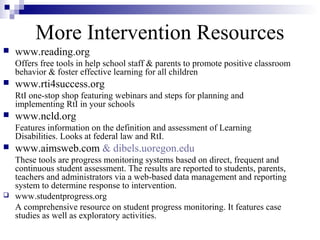 More Intervention Resources
 www.reading.org
Offers free tools in help school staff & parents to promote positive classroom
behavior & foster effective learning for all children
 www.rti4success.org
RtI one-stop shop featuring webinars and steps for planning and
implementing RtI in your schools
 www.ncld.org
Features information on the definition and assessment of Learning
Disabilities. Looks at federal law and RtI.
 www.aimsweb.com & dibels.uoregon.edu
These tools are progress monitoring systems based on direct, frequent and
continuous student assessment. The results are reported to students, parents,
teachers and administrators via a web-based data management and reporting
system to determine response to intervention.
 www.studentprogress.org
A comprehensive resource on student progress monitoring. It features case
studies as well as exploratory activities.
 