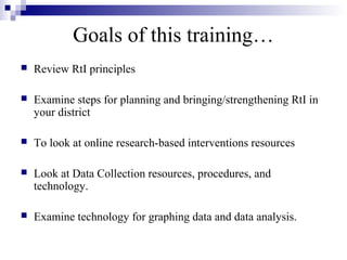 Goals of this training…
 Review RtI principles
 Examine steps for planning and bringing/strengthening RtI in
your district
 To look at online research-based interventions resources
 Look at Data Collection resources, procedures, and
technology.
 Examine technology for graphing data and data analysis.
 