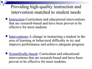 Providing high-quality instruction and
intervention matched to student needs
 Instruction-Curriculum and educational interventions
that are research-based and have been proven to be
effective for most students
 Interventions-A change in instructing a student in the
area of learning or behavioral difficulty to try and
improve performance and achieve adequate progress
 Scientifically-based- Curriculum and educational
interventions that are research-based and have been
proven to be effective for most students.
 