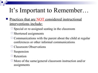 It’s Important to Remember…
 Practices that are NOT considered instructional
interventions include:
 Special or re-assigned seating in the classroom
 Shortened assignments
 Communications with the parent about the child at regular
conferences or other informal communications
 Classroom Observations
 Suspension
 Retention
 More of the same/general classroom instruction and/or
assignments
 