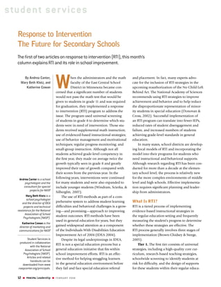 student ser vices

  Response to Intervention
  The Future for Secondary Schools
  The ﬁrst of two articles on response to intervention (RTI), this month’s
  column explains RTI and its role in school improvement.



                                W
      By Andrea Canter,                    hen the administrators and the math              and placement. In fact, many experts advo-
    Mary Beth Klotz, and                   faculty of the East Central School               cate for the inclusion of RTI strategies in the
       Katherine Cowan                     District in Minnesota became con-                upcoming reauthorization of the No Child Left
                                cerned that a signiﬁcant number of students                 Behind Act. The National Academy of Sciences
                                would not pass the math test that would be                  recommends using RTI strategies to improve
                                given to students in grade 11 and was required              achievement and behavior and to help reduce
                                for graduation, they implemented a response                 the disproportionate representation of minor-
                                to intervention (RTI) program to address the                ity students in special education (Donovan &
                                issue. The program used universal screening                 Cross, 2002). Successful implementation of
                                of students in grade 8 to determine which stu-              an RTI program can translate into fewer IEPs,
                                dents were in need of intervention. Those stu-              reduced rates of student disengagement and
                                dents received supplemental math instruction;               failure, and increased numbers of students
                                use of evidenced-based instructional strategies;            achieving grade-level standards in general
                                use of behavior management and motivational                 education.
                                techniques; regular progress monitoring; and                     In many states, school districts are develop-
                                small-group instruction. Although not all                   ing local models of RTI and incorporating the
                                students achieved grade-level competency in                 model into their programs for students who
                                the ﬁrst year, they made on average twice the               need instructional and behavioral supports.
                                growth typically seen in grade 8 and greatly                Although research regarding RTI has been con-
                                improved their rate of growth compared with                 ducted for more than a decade at the elemen-
                                their scores from the previous year. In the                 tary school level, the process is relatively new
   Andrea Canter is a school    following years, interventions were continued               for the more complex environments of middle
       psychologist and the     for many students and were also expanded to                 level and high schools. Effective implementa-
      consultant for special    include younger students (Windram, Scierka, &               tion requires signiﬁcant planning and leader-
           projects for NASP
                           .
                                Silberglitt, 2007).                                         ship from administrators.
         Mary Beth Klotz is a       The use of RTI methods as part of a com-
         school psychologist
     and the director of IDEA   prehensive system to address student learning               What Is RTI?
       projects and technical   difﬁculties and behavioral challenges is a grow-            RTI is a tiered process of implementing
  assistance for the National   ing—and promising—approach to improving                     evidence-based instructional strategies in
        Association of School
                                student outcomes. RTI methods have been                     the regular education setting and frequently
      Psychologists (NASP).
                                used in general education for years, but they               measuring the student’s progress to determine
     Katherine Cowan is the
   director of marketing and    gained widespread attention as a component                  whether these strategies are effective. The
   communications for NASP  .   of the Individuals With Disabilities Education              RTI process generally involves three stages of
                                Improvement Act of 2004 (IDEA 2004).                        implementation (Brown-Chidsey & Steege,
          Student Services is       Despite its legal underpinnings in IDEA,                2005).
    produced in collaboration
                                RTI is not a special education process but a                    Tier 1. The ﬁrst tier consists of universal
            with the National
        Association of School   general education initiative that ﬁts within                strategies, including a high-quality core cur-
       Psychologists (NASP).    school improvement efforts. RTI is an effec-                riculum, research-based teaching strategies,
         Articles and related   tive method for helping struggling learners                 schoolwide screening to identify students at
            handouts can be
      downloaded from www       in the general education environment before                 risk for difﬁculty, and the design of supports
  .naspcenter.org/principals.   they fail and face special education referral               for these students within their regular educa-
                                                Copyright National Association of Secondary School Principals, the preeminent organization for middle level
  12     PRINCIPAL Leadership   FEBRUARY 2008   and high school leadership. For information on NASSP products and services, visit www.principals.org.
 