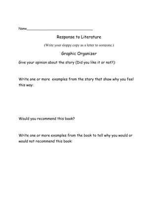 Name__________________________________<br />Response to Literature <br />(Write your sloppy copy as a letter to someone.)<br />Graphic Organizer<br />Give your opinion about the story (Did you like it or not?):<br />Write one or more  examples from the story that show why you feel this way:<br />Would you recommend this book?<br />Write one or more examples from the book to tell why you would or would not recommend this book:<br />(Connections- text to text, text to self, text to world)  What one thing does this story remind you of?  <br />Why do you make this connection?  Give one or more  examples from the story:<br />What will you say to end your letter in a creative and memorable way?:<br />