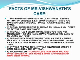 FACTS OF MR.VISHWANATH’S
CASE:
 1) YOU HAD INVESTED IN TATA AIA ULIP – “INVEST ASSURE
OPTIMA” ON 01/06/2009 & EXITED ON 01/06/2015. (SINCE YOU
HAVE NOT GIVEN THE EXACT DATES I HAVE PRESUMED THE
SAME).
 2) THE MIN PREMIUM IN THE PLAN WAS RS.15,000/- & YOU OPTED
TO PAY THE SAME IN H.Y MODE.
 3) THE PLAN HAS 4 EQUITY FUNDS. SINCE YOU HAVE NOT
MENTIONED THE FUND NAME, I HAVE PRESUMED THE SAME TO
BE LARGE CAP FUND.
 4) THE MATURITY BENEFIT UNDER THE PLAN WAS F.V. THERE
WAS ALSO A GUARANTEED ADDITION STARTING WITH 110% OF
F.Y.P FOR A 10 YEAR TERM & UPTO 200% OF FYP FOR A 30 YEAR
TERM.
 5) 1ST YEAR PAC WAS 100%. 2ND YEAR ONWARDS IT WAS 8% &
CAME TO 0% FROM THE 10TH YEAR.
 6) YOUR PROBLEM – YOU GOT LESS THAN WHAT YOU HAD
INVESTED EVEN AFTER 6 YEARS & WANT TO UNDERSTAND
WHAT WENT WRONG.
 