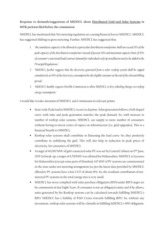 Response to demands/suggestions of MSEDCL about Distributed Grid-tied Solar Systems in
MTR petition filed before the commission:
MSEDCL has mentioned that Net metering regulation are causing financial loss to MSEDCL. MSEDCL
has suggested shifting to gross metering. Further, MSEDCL has suggested that,
1. ‘the cumulative capacity to be allowed at a particular distribution transformer shall not exceed 15% of the
peak capacity of the distribution transformer instead of present 40% and maximum capacity limit of 50%
of consumer’s sanctioned load/contract demand for individual roof top installation need to be added in the
Principal Regulations.’
2. ‘MSEDCL further suggests that the electricity generated from a solar rooftop system shall be capped
cumulativelyat90%oftheelectricityconsumptionbytheeligibleconsumerattheendoftherelevantbilling
period.’
3. ‘MSEDCL humbly requests Hon’ble Commission to allow MSEDCL to levy wheeling charges on rooftop
energy consumption.’
I would like to take attention of MSEDCL and Commission to relevant points.
 State wide Peak load in MSEDCL occurs in daytime. Solar generation follows a bell shaped
curve with time and peak generation matches the peak demand. So, with increase in
number of rooftop solar systems, MSEDCL can supply to more number of consumers
without having to invest crores of rupees on infrastructure (i.e. grid upgrades). This is a
financial benefit to MSEDCL.
 Rooftop solar systems shall contribute in flattening the load curve. So, they positively
contribute in stabilizing the grid. This will also help in reduction in peak prices of
electricity, for consumers of MSEDCL.
 A target of 40,000 MW of grid-connected solar PV was set by Central Cabinet on 17th June,
2015. In break-up, a target of 4,700MW was allotted for Maharashtra. MSEDCL is Licensee
for Maharashtra (except some parts of Mumbai). 147 MW of PV systems are commissioned
in the state under net metering arrangement (as per the latest data provided by MSEDCL
officials). PV systems have a low CUF of about 19%. So, the resultant contribution of net-
metered PV systems in the total energy mix is very small.
 MSEDCL has never complied with solar purchase obligation (SPO) under RPO target set
by commission in last Eight Years. If consumer is not an obligated entity and if he allows,
units generated by his Rooftop systems can be calculated towards fulfilling MSEDCL’s
RPO. MSEDCL has a liability of ₹260 Crores towards fulfilling RPO. So, without any
investment, rooftop solar systems will be a benefit in fulfilling MSEDCL’s SPO obligation.
 