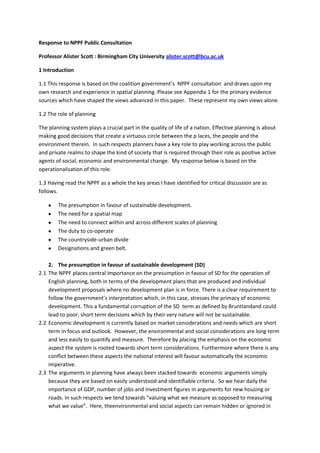 Response to NPPF Public Consultation <br />Professor Alister Scott : Birmingham City University alister.scott@bcu.ac.uk <br />1 Introduction <br />1.1 This response is based on the coalition government’s  NPPF consultation  and draws upon my own research and experience in spatial planning. Please see  Appendix 1 for the primary evidence sources which have shaped the views advanced in this paper.  These represent my own views alone.<br />1.2 The role of planning  <br />The planning system plays a crucial part in the quality of life of a nation. Effective planning is about making good decisions that create a virtuous circle between the p laces, the people and the environment therein.  In such respects planners have a key role to play working across the public and private realms to shape the kind of society that is required through their role as positive active agents of social, economic and environmental change.  My response below is based on the operationalisation of this role. <br />1.3 Having read the NPPF as a whole the key areas I have identified for critical discussion are as follows.  <br />,[object Object]