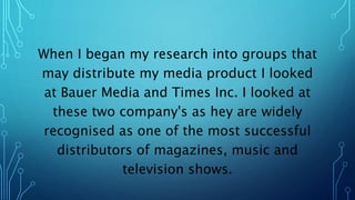 When I began my research into groups that
may distribute my media product I looked
at Bauer Media and Times Inc. I looked at
these two company's as hey are widely
recognised as one of the most successful
distributors of magazines, music and
television shows.
 