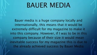 BAUER MEDIA
Bauer media is a huge company locally and
internationally, this means that it would be
extremely difficult for my magazine to make it
into this company. However, if I was to be in this
company because of their size it would mean
inevitable success for my magazine this is due to
the already achieved success by Bauer Media
 