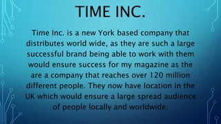 TIME INC.
Time Inc. is a new York based company that
distributes world wide, as they are such a large
successful brand being able to work with them
would ensure success for my magazine as the
are a company that reaches over 120 million
different people. They now have location in the
UK which would ensure a large spread audience
of people locally and worldwide.
 