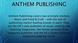 ANTHEM PUBLISHING
Anthem Publishing covers two principle markets
– Music and Food & Craft – with the aim of
publishing market leading brands in each. They
are the UK’s only publisher of music-making and
listening magazines, the fastest growing food
magazine publisher and the UK’s fastest growing
magazine publisher of all.
 