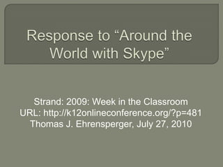 Response to “Around the World with Skype” Strand: 2009: Week in the Classroom URL: http://k12onlineconference.org/?p=481 Thomas J. Ehrensperger, July 27, 2010 