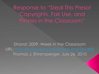 Response to “Steal This Preso! Copyrights, Fair Use, and Pirates in the Classroom” Strand: 2009: Week in the Classroom URL: http://k12onlineconference.org/?p=449 Thomas J. Ehrensperger, July 26, 2010 
