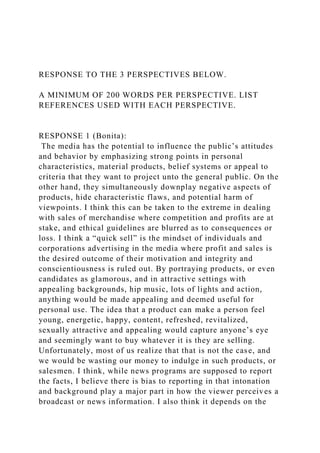 RESPONSE TO THE 3 PERSPECTIVES BELOW.
A MINIMUM OF 200 WORDS PER PERSPECTIVE. LIST
REFERENCES USED WITH EACH PERSPECTIVE.
RESPONSE 1 (Bonita):
The media has the potential to influence the public’s attitudes
and behavior by emphasizing strong points in personal
characteristics, material products, belief systems or appeal to
criteria that they want to project unto the general public. On the
other hand, they simultaneously downplay negative aspects of
products, hide characteristic flaws, and potential harm of
viewpoints. I think this can be taken to the extreme in dealing
with sales of merchandise where competition and profits are at
stake, and ethical guidelines are blurred as to consequences or
loss. I think a “quick sell” is the mindset of individuals and
corporations advertising in the media where profit and sales is
the desired outcome of their motivation and integrity and
conscientiousness is ruled out. By portraying products, or even
candidates as glamorous, and in attractive settings with
appealing backgrounds, hip music, lots of lights and action,
anything would be made appealing and deemed useful for
personal use. The idea that a product can make a person feel
young, energetic, happy, content, refreshed, revitalized,
sexually attractive and appealing would capture anyone’s eye
and seemingly want to buy whatever it is they are selling.
Unfortunately, most of us realize that that is not the case, and
we would be wasting our money to indulge in such products, or
salesmen. I think, while news programs are supposed to report
the facts, I believe there is bias to reporting in that intonation
and background play a major part in how the viewer perceives a
broadcast or news information. I also think it depends on the
 