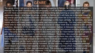 GENRE
The genre which I am going to focus my regional magazine is fashion. As these a topic of keen
interest for me both intellectually and personally, it will be make my production more enjoyable
as I will have to motivation and fulfilment of researching and planning an area which I am
passionate about. I also hope to peruse a career in fashion so it will help me to become closer to
my overall goal and the strong interest I have will hopefully allow me to focus on my production. I
have also chosen it because I have a lot of knowledge on this topic already, for example, the latest
trends which will make research a lot easier and more time consuming. This may mean I will have
more time to make any final changes which is crucial to create work that is catered to the specific
audience. Moreover, in the locality of my area ( Leicester) fashion is followed by many which will
increase the popularity of my magazine as it is something that will connect to many people in my
area. Focusing the magazine in my area is also more practical as I have better access to people to
get ideas and also places where I would place a billboard. Therefore, this could be used as
inspiration. However, there are no fashion local magazines so there may also be more interest
because it may encourage groups to become more involved and create a larger hype about this
topic. Therefore, as the topic is very universal it will influence more social solidarity so the
theory: Uses and Gratifications will be followed. On the contrary, I want my magazine/webpage
and billboard to promote individuality in order to encourage a variety which may make audiences
build more confidence in their own personal style. This prevents a sameness in society where
everyone follows the mainstream. However, I will do this by focusing on the latest trends which
 