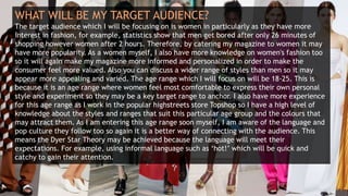 WHAT WILL BE MY TARGET AUDIENCE?
The target audience which I will be focusing on is women in particularly as they have more
interest in fashion, for example, statistics show that men get bored after only 26 minutes of
shopping however women after 2 hours. Therefore, by catering my magazine to women it may
have more popularity. As a women myself, I also have more knowledge on women's fashion too
so it will again make my magazine more informed and personalized in order to make the
consumer feel more valued. Also you can discuss a wider range of styles than men so it may
appear more appealing and varied. The age range which I will focus on will be 18-25. This is
because it is an age range where women feel most comfortable to express their own personal
style and experiment so they may be a key target range to anchor. I also have more experience
for this age range as I work in the popular highstreets store Topshop so I have a high level of
knowledge about the styles and ranges that suit this particular age group and the colours that
may attract them. As I am entering this age range soon myself, I am aware of the language and
pop culture they follow too so again it is a better way of connecting with the audience. This
means the Dyer Star Theory may be achieved because the language will meet their
expectations. For example, using informal language such as ‘hot!’ which will be quick and
catchy to gain their attention.
 