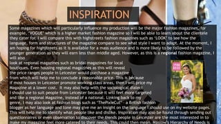 INSPIRATION
Some magazines which will particularly influence my production will be the major fashion magazines, for
example, ‘VOGUE’ which is a higher market fashion magazine so I will be able to learn about the clientele
they cater for. I will compare this with highstreets fashion magazines such as ‘LOOK’ to see how the
language, form and structures of the magazine compare to see what style I want to adapt. At the moment, I
am hoping for highstreets as it is available for a mass audience and is more likely to be followed by the
younger generation as they will earn less than middle aged. However, as this is a regional fashion magazine, I
will also
look at regional magazines such as bridal magazines for local
boutiques. Even housing regional magazines as this will reveal
the price ranges people in Leicester would purchase a magazine
from which will help me to conclude a reasonable price. This is because
if most houses in Leicester promote working class areas, then I will price my
Magazine at a lower cost. It may also help with the sociological dialect
I should use to suit people from Leicester because it will feel more targeted
and like a regional Magazine, instead of a national. Linking back to my
genre, I may also look at fashion blogs such as ‘ThePixieCut’ – a British fashion
blogger as her language and tone may give me an insight on the language I should use on my website pages.
This will help me to identify what people like and dislike. Inspiration may also be found through sending out
questionnaires or even observation to discover the trends people in Leicester are the most interested in to
make my magazine feel more catered to their needs. This could then mean, Maslow’s Hierarchy of Needs is
 