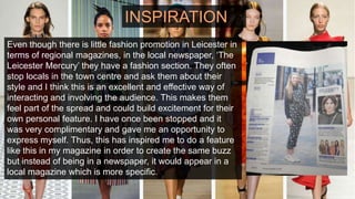INSPIRATION
Even though there is little fashion promotion in Leicester in
terms of regional magazines, in the local newspaper, ‘The
Leicester Mercury’ they have a fashion section. They often
stop locals in the town centre and ask them about their
style and I think this is an excellent and effective way of
interacting and involving the audience. This makes them
feel part of the spread and could build excitement for their
own personal feature. I have once been stopped and it
was very complimentary and gave me an opportunity to
express myself. Thus, this has inspired me to do a feature
like this in my magazine in order to create the same buzz
but instead of being in a newspaper, it would appear in a
local magazine which is more specific.
 