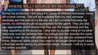 WHERE WILL I SOURCE MY MATERIALS?
During my production I will require a variety of different resources, many
will involve clothes. This will be accessed from my own personal
wardrobe and the help of my friends. As I am currently following the
trends, my clothes should be appropriate for the genre. They are also
age appropriate which means that they suit the expectations and are
more appealing to the audience. I also plan to access many of my other
resources such as cameras from my college and this reduces the costs.
Similarly, I can do this with software and this can also be accessed from
home. However, some props may need to be bought which could cause
a financial barrier during my production stage. However, I will try to avoid
this where possible.
 