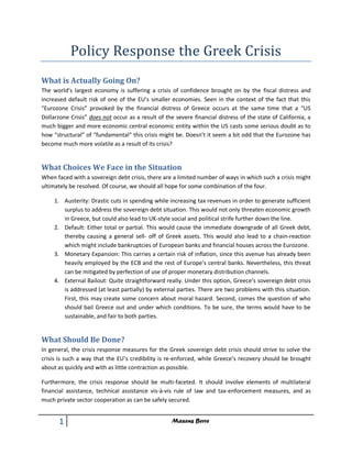 Policy Response the Greek Crisis
What is Actually Going On?
The world’s largest economy is suffering a crisis of confidence brought on by the fiscal distress and
increased default risk of one of the EU’s smaller economies. Seen in the context of the fact that this
“Eurozone Crisis” provoked by the financial distress of Greece occurs at the same time that a “US
Dollarzone Crisis” does not occur as a result of the severe financial distress of the state of California, a
much bigger and more economic central economic entity within the US casts some serious doubt as to
how “structural” of “fundamental” this crisis might be. Doesn’t it seem a bit odd that the Eurozone has
become much more volatile as a result of its crisis?


What Choices We Face in the Situation
When faced with a sovereign debt crisis, there are a limited number of ways in which such a crisis might
ultimately be resolved. Of course, we should all hope for some combination of the four.

     1. Austerity: Drastic cuts in spending while increasing tax revenues in order to generate sufficient
        surplus to address the sovereign debt situation. This would not only threaten economic growth
        in Greece, but could also lead to UK-style social and political strife further down the line.
     2. Default: Either total or partial. This would cause the immediate downgrade of all Greek debt,
        thereby causing a general sell- off of Greek assets. This would also lead to a chain-reaction
        which might include bankruptcies of European banks and financial houses across the Eurozone.
     3. Monetary Expansion: This carries a certain risk of inflation, since this avenue has already been
        heavily employed by the ECB and the rest of Europe’s central banks. Nevertheless, this threat
        can be mitigated by perfection of use of proper monetary distribution channels.
     4. External Bailout: Quite straightforward really. Under this option, Greece’s sovereign debt crisis
        is addressed (at least partially) by external parties. There are two problems with this situation.
        First, this may create some concern about moral hazard. Second, comes the question of who
        should bail Greece out and under which conditions. To be sure, the terms would have to be
        sustainable, and fair to both parties.


What Should Be Done?
In general, the crisis response measures for the Greek sovereign debt crisis should strive to solve the
crisis is such a way that the EU’s credibility is re-enforced, while Greece’s recovery should be brought
about as quickly and with as little contraction as possible.

Furthermore, the crisis response should be multi-faceted. It should involve elements of multilateral
financial assistance, technical assistance vis-à-vis rule of law and tax-enforcement measures, and as
much private sector cooperation as can be safely secured.


       1                                            Maxens Berre
 