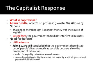    What is capitalism?
   Adam Smith: a Scottish professor, wrote The Wealth of
    Nations
     challenged mercantilism (labor not money was the source of
      wealth)
     laissez faire: the government should not interfere in business
   Need for Reform
     utilitarianism
     John Stuart Mill concluded that the government should stay
      out of people’s lives as much as possible but also allow the
      promotion of education.
      ▪ called for equality between men and women
      ▪ warned against potential tyranny of the majority and that government
        power should be limited.
 