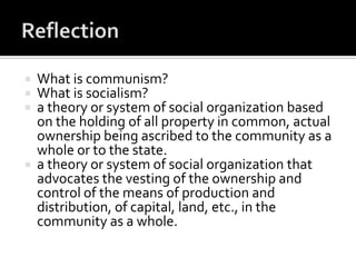    What is communism?
   What is socialism?
   a theory or system of social organization based
    on the holding of all property in common, actual
    ownership being ascribed to the community as a
    whole or to the state.
   a theory or system of social organization that
    advocates the vesting of the ownership and
    control of the means of production and
    distribution, of capital, land, etc., in the
    community as a whole.
 