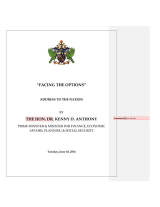 “FACING THE OPTIONS”
ADDRESS TO THE NATION
BY
THE HON. DR. KENNY D. ANTHONY
PRIME MINISTER & MINISTER FOR FINANCE, ECONOMIC
AFFAIRS, PLANNING & SOCIAL SECURITY
Tuesday, June 10, 2014
Comment [G1]: Dr. the Hon.
 