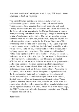 Response to this discussion post with at least 200 words. Needs
refernece to back up response
The United States maintains a complex network of law
enforcement agencies at the local, state and federal levels.
These agencies have varying degrees of specialty and work
closely with one another and the courts. Functions performed by
the levels of police agencies in the United States run a gamut,
from preventing the importation of illegal drugs to ensuring the
safety of students at universities. The role of a police agency
depends upon its location and jurisdiction. many as 23,000 local
and state police agencies exist in the United States as of 2011,
depending upon the method of counting them. Types of police
agencies under state jurisdiction include local township or city
police forces, state police, countrywide sheriff's offices, state
highway patrols and constables. The structure and levels of
state police agencies differs in each state. Hawaii, for instance,
maintains no state police force per Se, but rather a Department
of Public Safety. In most states, sheriffs serve as elected
officials and act as political liaisons between state governments
and police agencies. Various agencies perform specialized
police functions at state level. Fish and game wardens, for
instance, enforce hunting, fishing, boating laws. According to
O'Connor, 35 U.S. states invest independent agencies such as
the Department of Criminal Investigations, Department of
Motor Vehicles and Alcohol Beverage Control with special,
limited powers of law enforcement and investigation. These
agencies enforce laws within their jurisdiction, often with the
cooperation of other police agencies. Other special divisions of
police agencies include K-9 units, which work with police dogs,
HAZMAT units, which handle hazardous materials and SWAT,
or special tactical units.
References
 