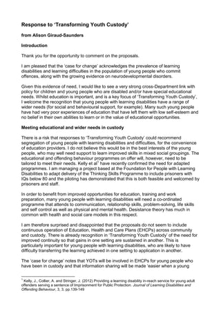 Response to ‘Transforming Youth Custody’
from Alison Giraud-Saunders
Introduction
Thank you for the opportunity to comment on the proposals.
I am pleased that the ‘case for change’ acknowledges the prevalence of learning
disabilities and learning difficulties in the population of young people who commit
offences, along with the growing evidence on neurodevelopmental disorders.
Given this evidence of need, I would like to see a very strong cross-Department link with
policy for children and young people who are disabled and/or have special educational
needs. Whilst education is important, and is a key focus of ‘Transforming Youth Custody’,
I welcome the recognition that young people with learning disabilities have a range of
wider needs (for social and behavioural support, for example). Many such young people
have had very poor experiences of education that have left them with low self-esteem and
no belief in their own abilities to learn or in the value of educational opportunities.
Meeting educational and wider needs in custody
There is a risk that responses to ‘Transforming Youth Custody’ could recommend
segregation of young people with learning disabilities and difficulties, for the convenience
of education providers. I do not believe this would be in the best interests of the young
people, who may well need support to learn improved skills in mixed social groupings. The
educational and offending behaviour programmes on offer will, however, need to be
tailored to meet their needs. Kelly et al1
have recently confirmed the need for adapted
programmes. I am managing a project based at the Foundation for People with Learning
Disabilities to adapt delivery of the Thinking Skills Programme to include prisoners with
IQs below 80 and the piloting has demonstrated that this is both feasible and welcomed by
prisoners and staff.
In order to benefit from improved opportunities for education, training and work
preparation, many young people with learning disabilities will need a co-ordinated
programme that attends to communication, relationship skills, problem-solving, life skills
and self control as well as physical and mental health. Desistance theory has much in
common with health and social care models in this respect.
I am therefore surprised and disappointed that the proposals do not seem to include
continuous operation of Education, Health and Care Plans (EHCPs) across community
and custody. There is already recognition in ‘Transforming Youth Custody’ of the need for
improved continuity so that gains in one setting are sustained in another. This is
particularly important for young people with learning disabilities, who are likely to have
difficulty transferring the learning achieved in one setting to application in another.
The ‘case for change’ notes that YOTs will be involved in EHCPs for young people who
have been in custody and that information sharing will be made ‘easier when a young
1
Kelly, J., Collier, A. and Stringer, J. (2012) Providing a learning disability in-reach service for young adult
offenders serving a sentence of Imprisonment for Public Protection. Journal of Learning Disabilities and
Offending Behaviour, 3, 3, pp.139-149
 