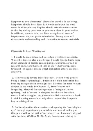 Response to two classmates’ discussion on what is sociology.
Responses should be at least 150 words each (put the word
count in all responses). Replies should take the conversation
further by adding questions or your own ideas in your replies.
In addition, you can point out both strengths and areas of
improvement on your peers' submission. Strong posts will
demonstrate understanding and connection to course materials
Classmate 1: Kia J Washington
1. I would be most interested in studying violence in society.
While this topic is also quite broad, I would love to know more
about violence in history across multiple cultures, as well as
research on factors that feed into an individual's propensity
toward it (or against it) and which mitigation efforts are most
effective.
2. I am working toward medical school, with the end goal of
being a forensic pathologist. Because my main motivation has
been my background in social justice, it seems the most relevant
chapter to me would be Chapter 12, Stratification and
Inequality. Many of the consequences of marginalization
(poverty, lack of access to adequate health care, isolation,
mental health struggles, etc.) have clear links to untimely death.
I think knowing more about why these inequalities happen is
key to solving them.
3. Collins describes the experience of opening the “sociological
eye” through experiencing a switch in our way of looking at
things, as well as the path of social activism. I am more aligned
with the latter (Collins 2013). Aside from issues relating to
 