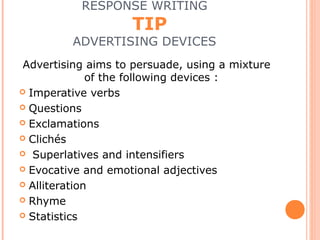 RESPONSE WRITING
TIP
ADVERTISING DEVICES
Advertising aims to persuade, using a mixture
of the following devices :
 Imperative verbs
 Questions
 Exclamations
 Clichés
 Superlatives and intensifiers
 Evocative and emotional adjectives
 Alliteration
 Rhyme
 Statistics
 