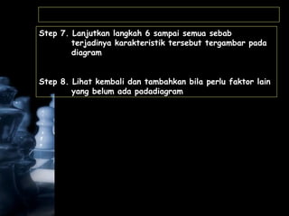Step 7. Lanjutkan langkah 6 sampai semua sebab
terjadinya karakteristik tersebut tergambar pada
diagram
Step 8. Lihat kembali dan tambahkan bila perlu faktor lain
yang belum ada padadiagram
 