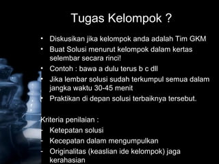 Tugas Kelompok ?
• Diskusikan jika kelompok anda adalah Tim GKM
• Buat Solusi menurut kelompok dalam kertas
selembar secara rinci!
• Contoh : bawa a dulu terus b c dll
• Jika lembar solusi sudah terkumpul semua dalam
jangka waktu 30-45 menit
• Praktikan di depan solusi terbaiknya tersebut.
Kriteria penilaian :
- Ketepatan solusi
- Kecepatan dalam mengumpulkan
- Originalitas (keaslian ide kelompok) jaga
kerahasian
 