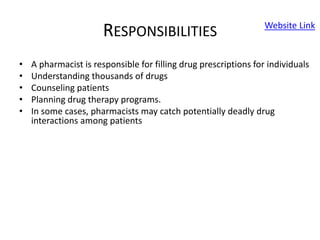 RESPONSIBILITIES
• A pharmacist is responsible for filling drug prescriptions for individuals
• Understanding thousands of drugs
• Counseling patients
• Planning drug therapy programs.
• In some cases, pharmacists may catch potentially deadly drug
interactions among patients
Website Link
 