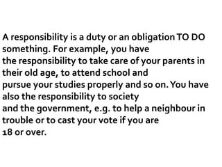 A responsibility is a duty or an obligationTO DO
something. For example, you have
the responsibility to take care of your parents in
their old age, to attend school and
pursue your studies properly and so on.You have
also the responsibility to society
and the government, e.g. to help a neighbour in
trouble or to cast your vote if you are
18 or over.
 