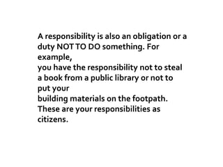 A responsibility is also an obligation or a
duty NOTTO DO something. For
example,
you have the responsibility not to steal
a book from a public library or not to
put your
building materials on the footpath.
These are your responsibilities as
citizens.
 