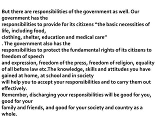 But there are responsibilities of the government as well. Our
government has the
responsibilities to provide for its citizens “the basic necessities of
life, including food,
clothing, shelter, education and medical care”
.The government also has the
responsibilities to protect the fundamental rights of its citizens to
freedom of speech
and expression, freedom of the press, freedom of religion, equality
of all before law etc.The knowledge, skills and attitudes you have
gained at home, at school and in society
will help you to accept your responsibilities and to carry them out
effectively.
Remember, discharging your responsibilities will be good for you,
good for your
family and friends, and good for your society and country as a
whole.
 