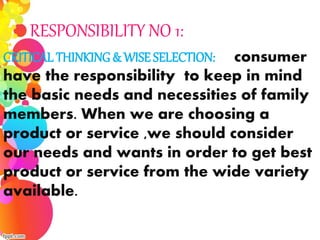 CRITICAL THINKING & WISE SELECTION: consumer
have the responsibility to keep in mind
the basic needs and necessities of family
members. When we are choosing a
product or service ,we should consider
our needs and wants in order to get best
product or service from the wide variety
available.
RESPONSIBILITY NO 1:
 