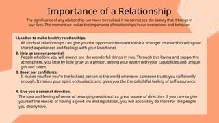 Importance of a Relationship
The significance of any relationship can never be realized if we cannot see the beauty that it brings in
our lives. The moment we realize the importance of relationships in our interactions and behavior.
1.Lead us to make healthy relationships.
All kinds of relationships can give you the opportunities to establish a stronger relationship with your
shared experiences and feelings with your loved ones.
2. Help us see our potential.
People who love you will always see the wonderful things in you. Through this loving and supportive
atmosphere, you little by little grow as a person, seeing your worth with your capabilities and unique
gift and talent.
3. Boost our confidence.
It makes you feel you’re the luckiest person in the world whenever someone trusts you sufficiently
enough. It makes your spirit enthusiastic and gives you the the delightful feeling of self-assurance.
4. Give you a sense of direction.
The idea and feeling of sense of belongingness is such a great source of direction. If you care to give
yourself the reward of having a good life and reputation, you will absolutely do more for the people
you dearly love.
 