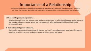 Importance of a Relationship
The significance of any relationship can never be realized if we cannot see the beauty that it brings in
our lives. The moment we realize the importance of relationships in our interactions and behavior.
5. Clear our life goals and aspirations.
Relationships will help you focus on one goal and concentrate in achieving it because as the sun sets
you know you have someone whom you can pleasingly offer and share the blissful feeling of a
victorious life with.
6. Build a beautiful person within you.
Having all the positive attitudes towards life and one’s self can really create a good aura. Portraying
good personalities can even make you appear and feel young and lovely.
 