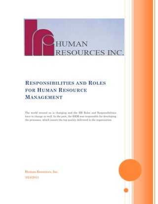 R ESPONSIBILITIES AND R OLES
FOR H UMAN R ESOURCE
M ANAGEMENT

The world around us is changing and the HR Roles and Responsibilities
have to change as well. In the past, the HRM was responsible for developing
the processes, which assure the top quality delivered to the organization.




Human Resources, Inc.
3/24/2011
 